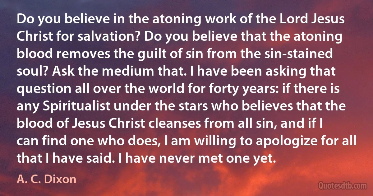 Do you believe in the atoning work of the Lord Jesus Christ for salvation? Do you believe that the atoning blood removes the guilt of sin from the sin-stained soul? Ask the medium that. I have been asking that question all over the world for forty years: if there is any Spiritualist under the stars who believes that the blood of Jesus Christ cleanses from all sin, and if I can find one who does, I am willing to apologize for all that I have said. I have never met one yet. (A. C. Dixon)