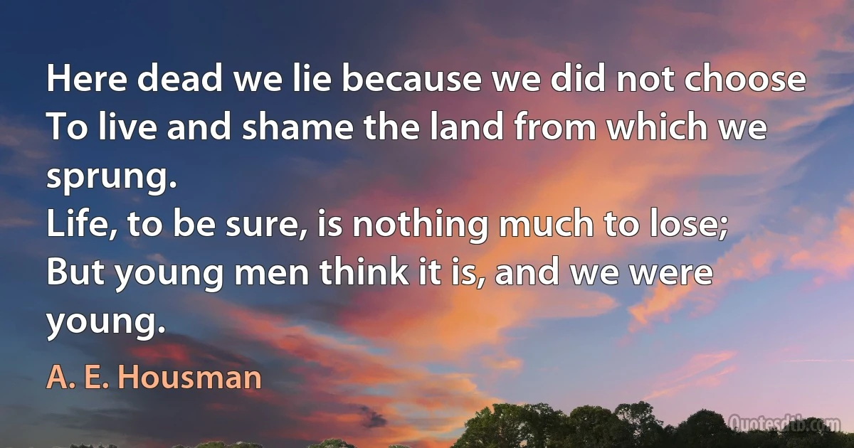 Here dead we lie because we did not choose
To live and shame the land from which we sprung.
Life, to be sure, is nothing much to lose;
But young men think it is, and we were young. (A. E. Housman)