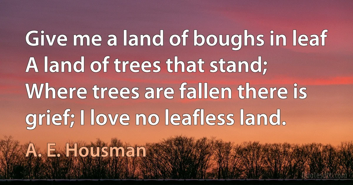 Give me a land of boughs in leaf A land of trees that stand; Where trees are fallen there is grief; I love no leafless land. (A. E. Housman)