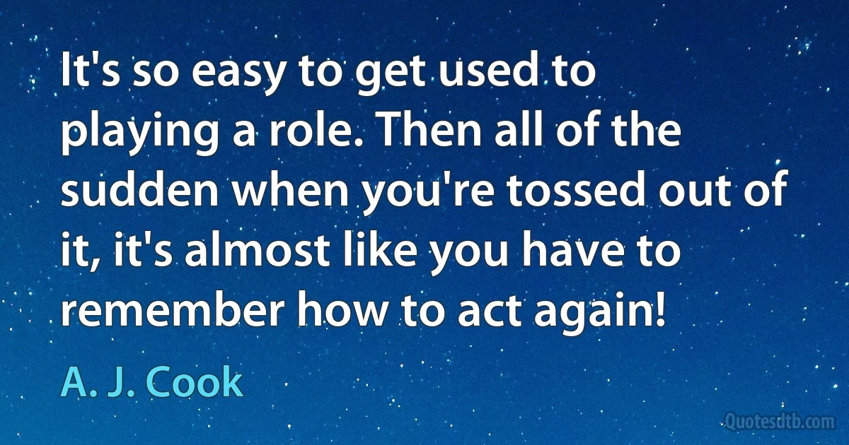 It's so easy to get used to playing a role. Then all of the sudden when you're tossed out of it, it's almost like you have to remember how to act again! (A. J. Cook)