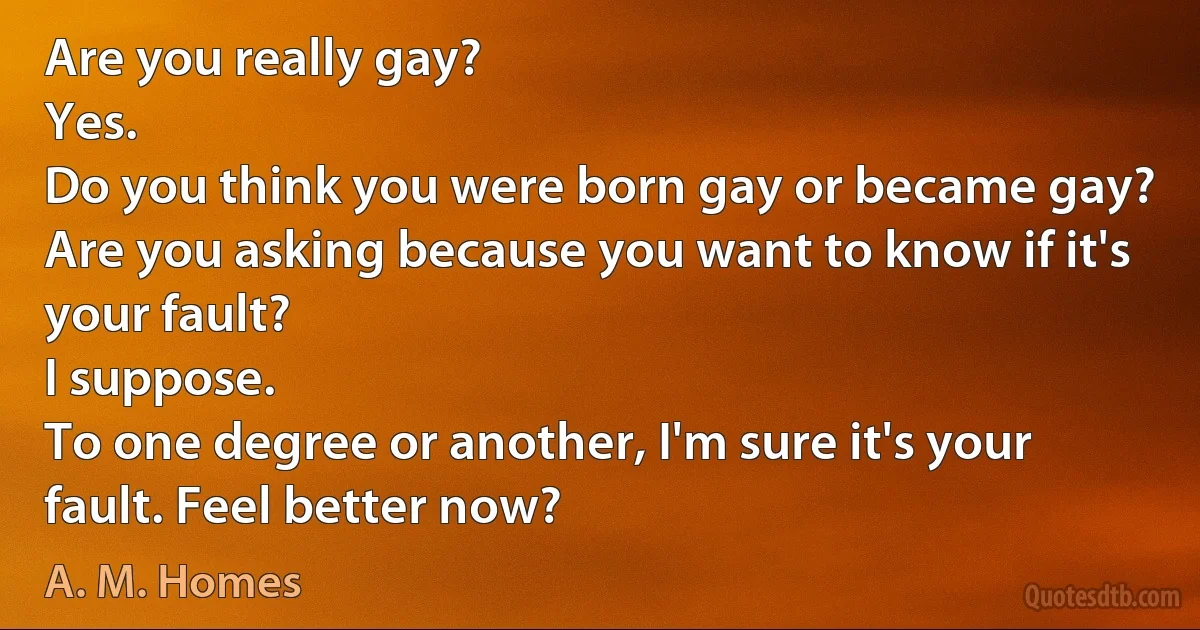 Are you really gay?
Yes.
Do you think you were born gay or became gay?
Are you asking because you want to know if it's your fault?
I suppose.
To one degree or another, I'm sure it's your fault. Feel better now? (A. M. Homes)