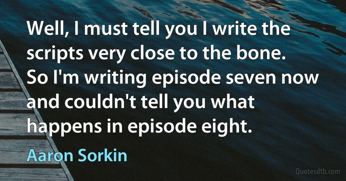 Well, I must tell you I write the scripts very close to the bone. So I'm writing episode seven now and couldn't tell you what happens in episode eight. (Aaron Sorkin)