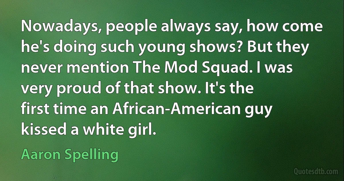 Nowadays, people always say, how come he's doing such young shows? But they never mention The Mod Squad. I was very proud of that show. It's the first time an African-American guy kissed a white girl. (Aaron Spelling)