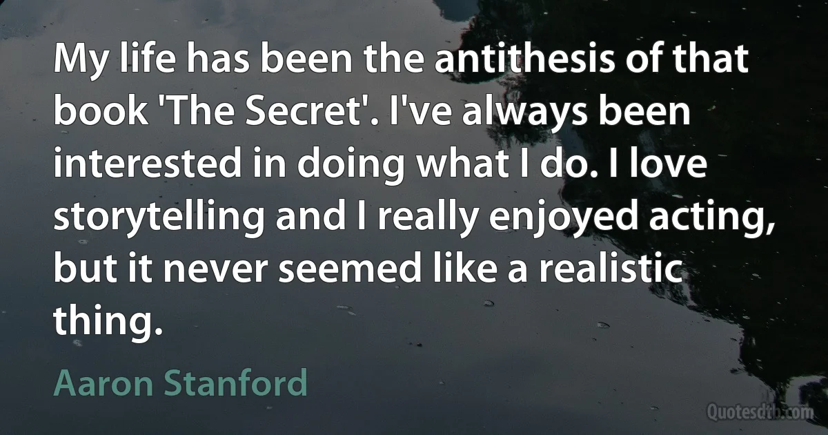 My life has been the antithesis of that book 'The Secret'. I've always been interested in doing what I do. I love storytelling and I really enjoyed acting, but it never seemed like a realistic thing. (Aaron Stanford)