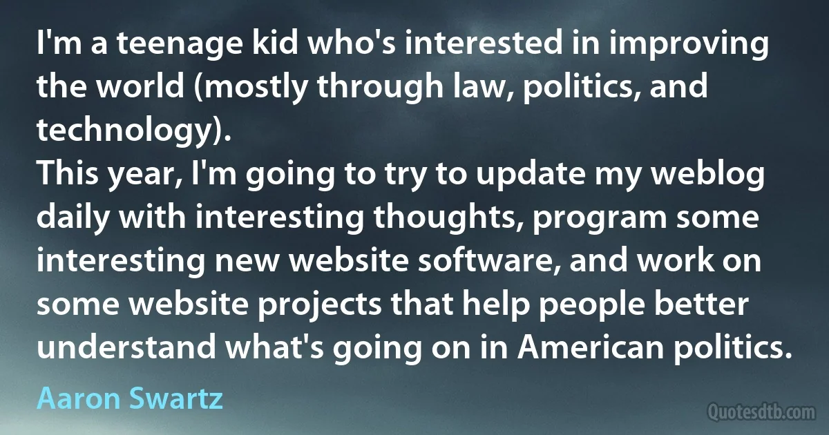 I'm a teenage kid who's interested in improving the world (mostly through law, politics, and technology).
This year, I'm going to try to update my weblog daily with interesting thoughts, program some interesting new website software, and work on some website projects that help people better understand what's going on in American politics. (Aaron Swartz)