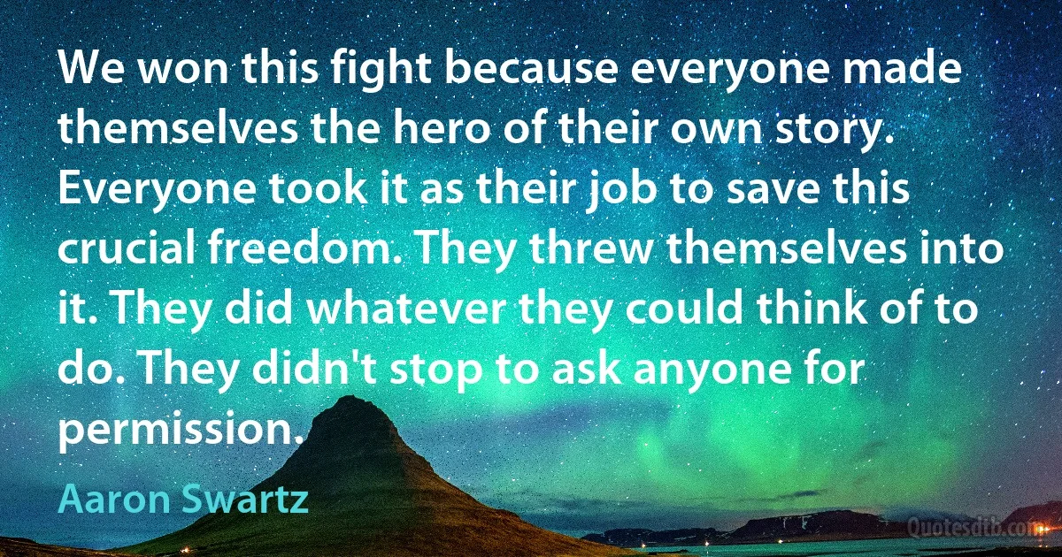 We won this fight because everyone made themselves the hero of their own story. Everyone took it as their job to save this crucial freedom. They threw themselves into it. They did whatever they could think of to do. They didn't stop to ask anyone for permission. (Aaron Swartz)