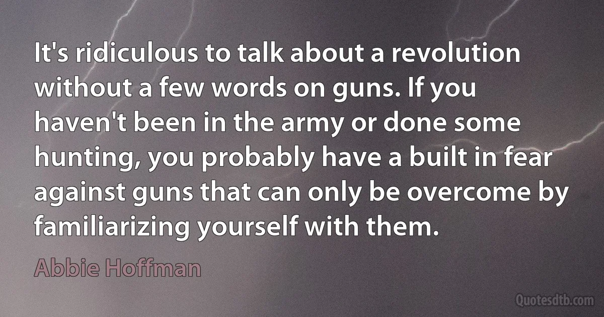 It's ridiculous to talk about a revolution without a few words on guns. If you haven't been in the army or done some hunting, you probably have a built in fear against guns that can only be overcome by familiarizing yourself with them. (Abbie Hoffman)