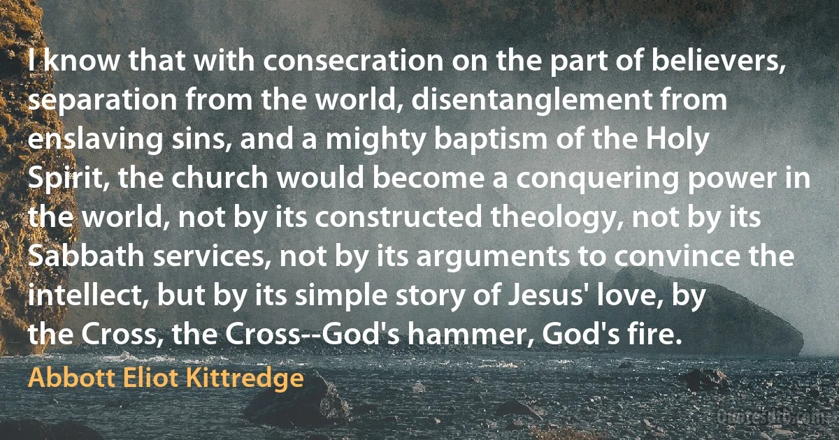 I know that with consecration on the part of believers, separation from the world, disentanglement from enslaving sins, and a mighty baptism of the Holy Spirit, the church would become a conquering power in the world, not by its constructed theology, not by its Sabbath services, not by its arguments to convince the intellect, but by its simple story of Jesus' love, by the Cross, the Cross--God's hammer, God's fire. (Abbott Eliot Kittredge)