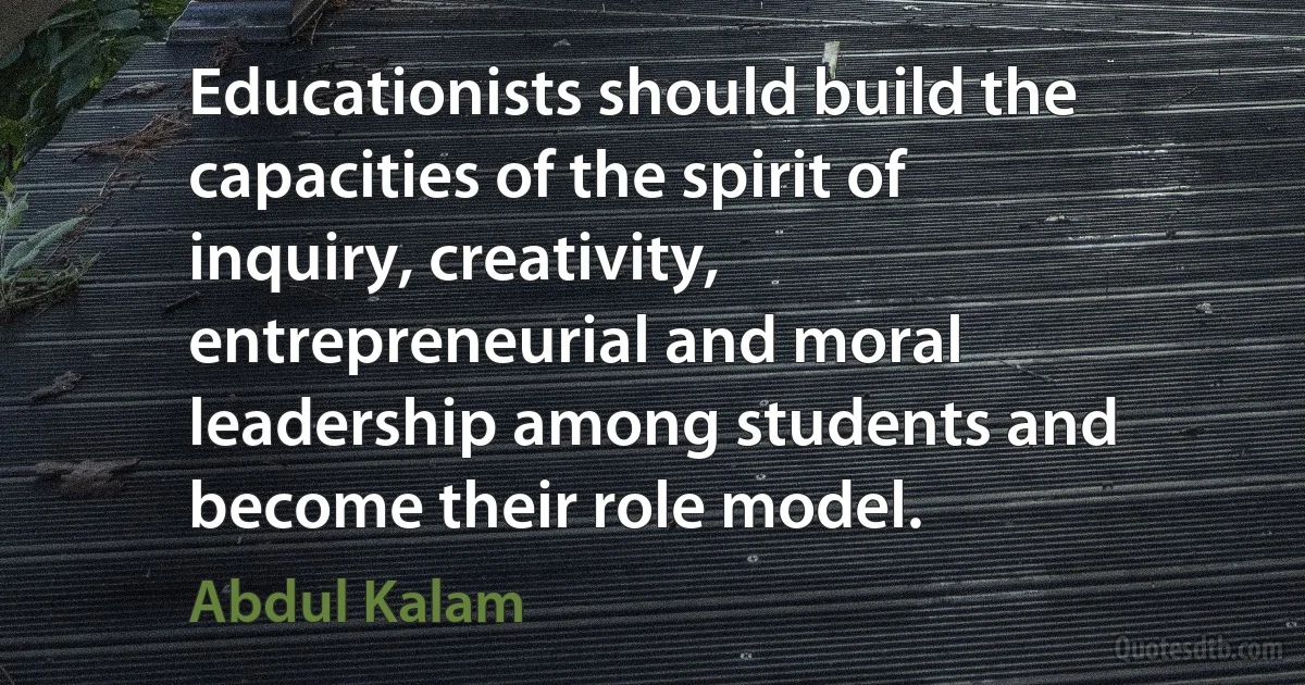 Educationists should build the capacities of the spirit of inquiry, creativity, entrepreneurial and moral leadership among students and become their role model. (Abdul Kalam)