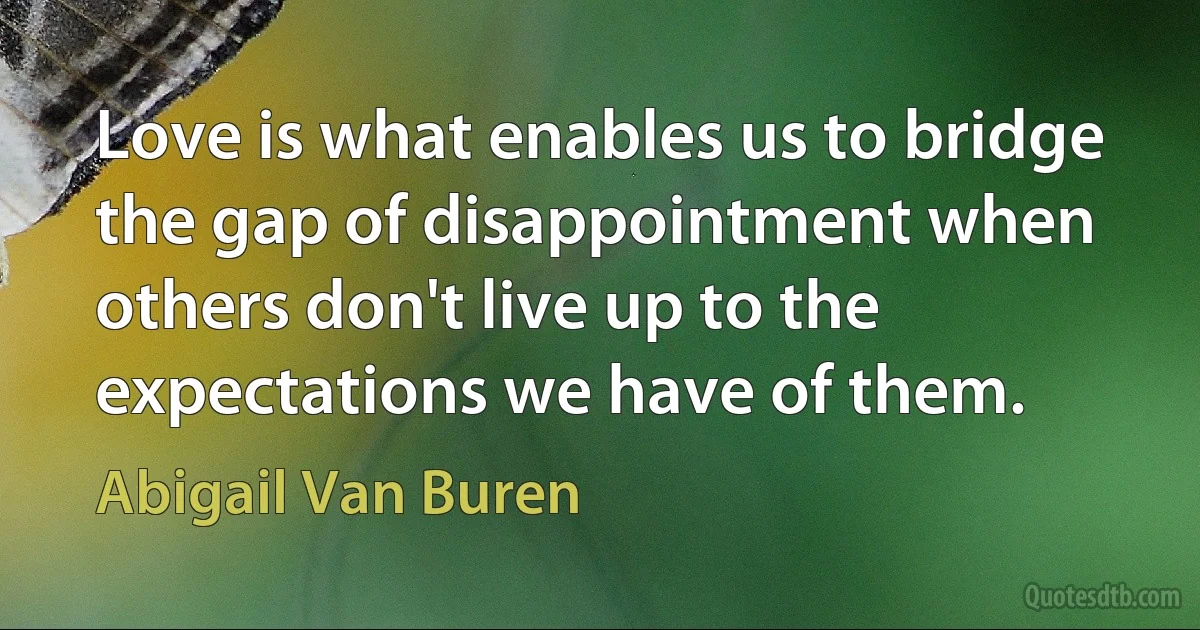 Love is what enables us to bridge the gap of disappointment when others don't live up to the expectations we have of them. (Abigail Van Buren)