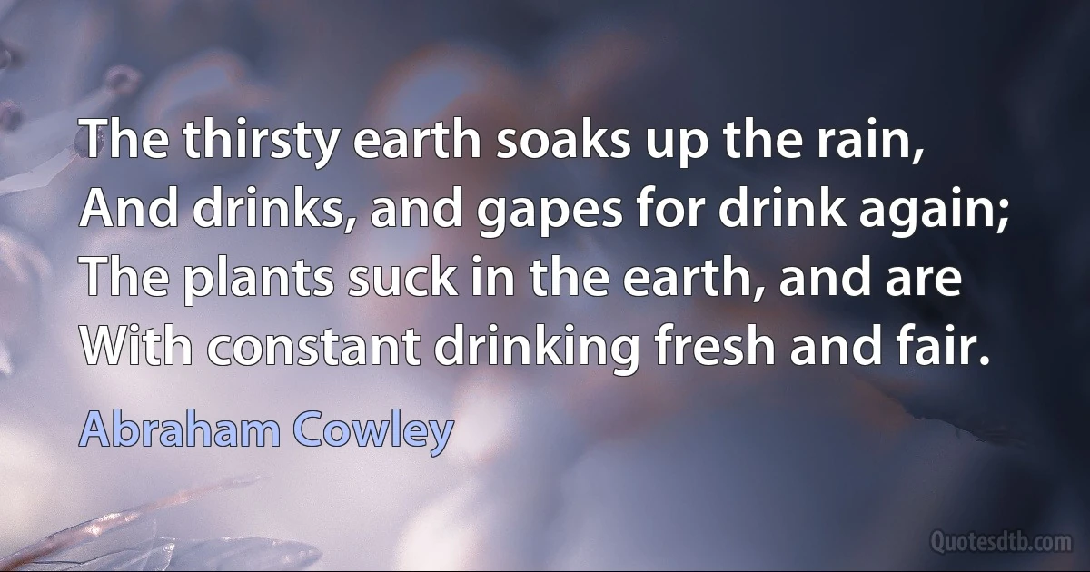 The thirsty earth soaks up the rain,
And drinks, and gapes for drink again;
The plants suck in the earth, and are
With constant drinking fresh and fair. (Abraham Cowley)