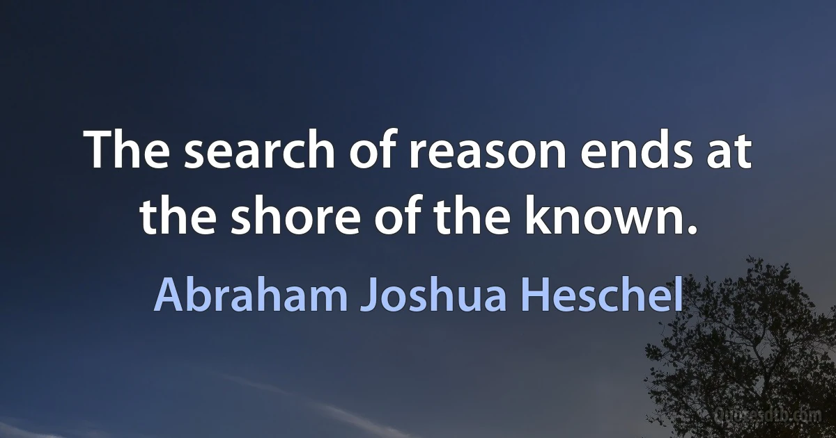 The search of reason ends at the shore of the known. (Abraham Joshua Heschel)