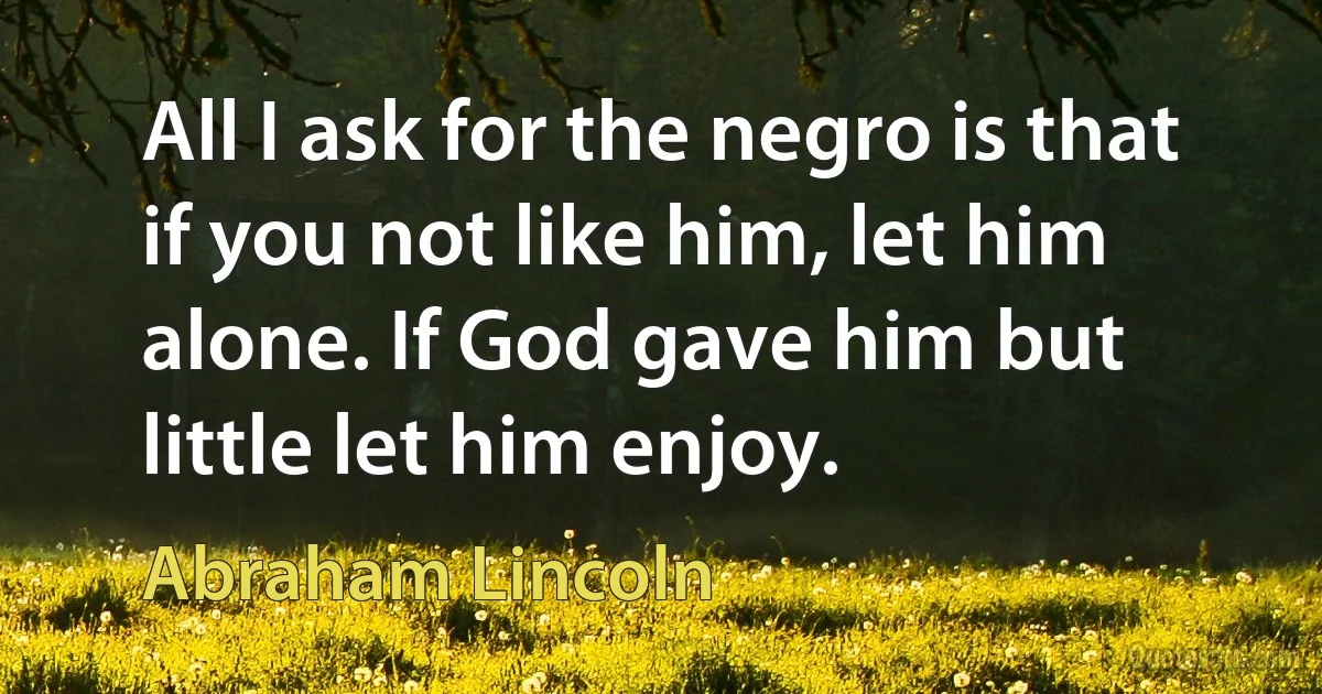 All I ask for the negro is that if you not like him, let him alone. If God gave him but little let him enjoy. (Abraham Lincoln)