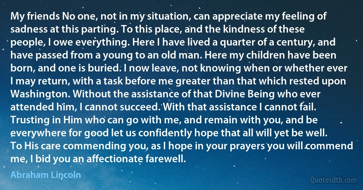 My friends No one, not in my situation, can appreciate my feeling of sadness at this parting. To this place, and the kindness of these people, I owe everything. Here I have lived a quarter of a century, and have passed from a young to an old man. Here my children have been born, and one is buried. I now leave, not knowing when or whether ever I may return, with a task before me greater than that which rested upon Washington. Without the assistance of that Divine Being who ever attended him, I cannot succeed. With that assistance I cannot fail. Trusting in Him who can go with me, and remain with you, and be everywhere for good let us confidently hope that all will yet be well. To His care commending you, as I hope in your prayers you will commend me, I bid you an affectionate farewell. (Abraham Lincoln)