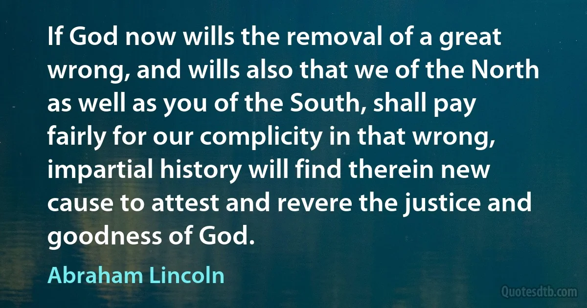 If God now wills the removal of a great wrong, and wills also that we of the North as well as you of the South, shall pay fairly for our complicity in that wrong, impartial history will find therein new cause to attest and revere the justice and goodness of God. (Abraham Lincoln)