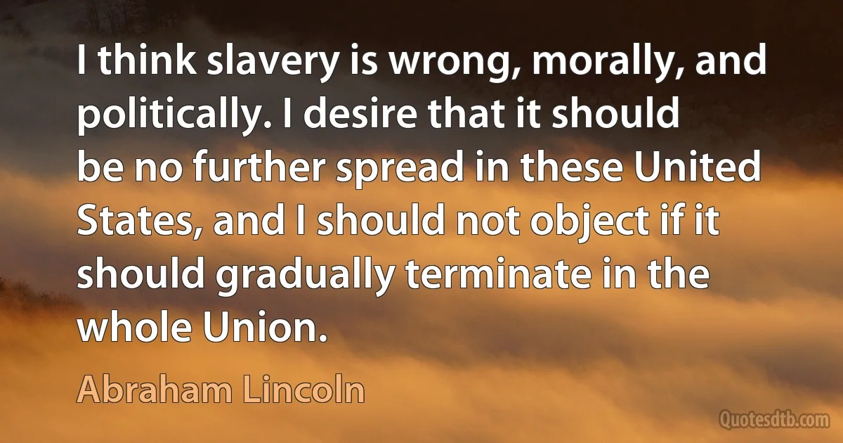 I think slavery is wrong, morally, and politically. I desire that it should be no further spread in these United States, and I should not object if it should gradually terminate in the whole Union. (Abraham Lincoln)