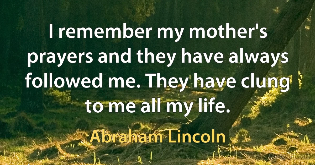 I remember my mother's prayers and they have always followed me. They have clung to me all my life. (Abraham Lincoln)