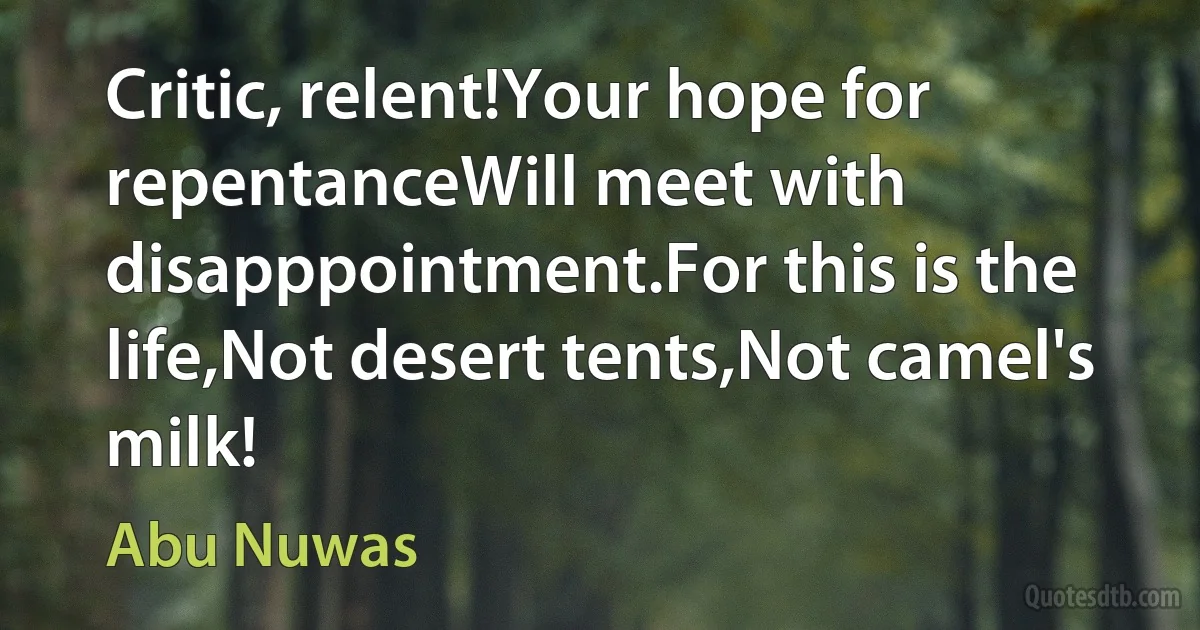 Critic, relent!Your hope for repentanceWill meet with disapppointment.For this is the life,Not desert tents,Not camel's milk! (Abu Nuwas)