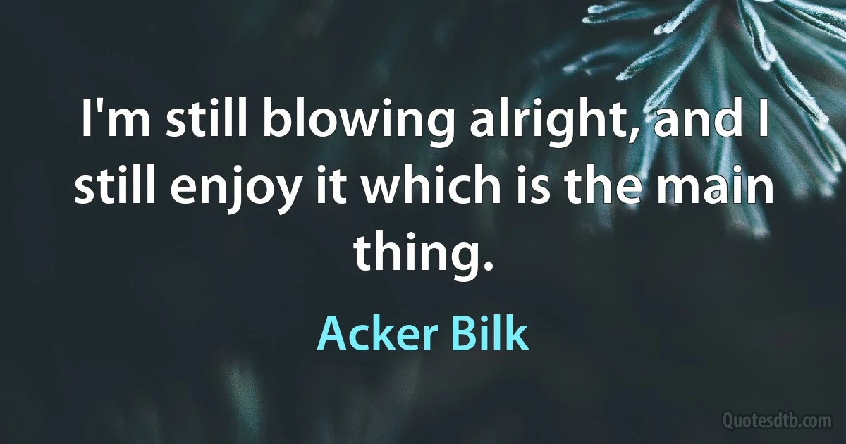 I'm still blowing alright, and I still enjoy it which is the main thing. (Acker Bilk)