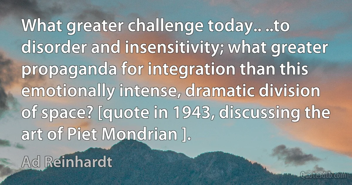 What greater challenge today.. ..to disorder and insensitivity; what greater propaganda for integration than this emotionally intense, dramatic division of space? [quote in 1943, discussing the art of Piet Mondrian ]. (Ad Reinhardt)