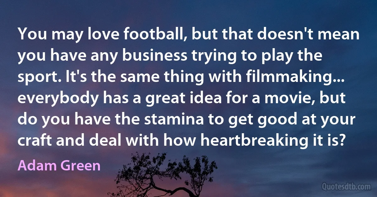 You may love football, but that doesn't mean you have any business trying to play the sport. It's the same thing with filmmaking... everybody has a great idea for a movie, but do you have the stamina to get good at your craft and deal with how heartbreaking it is? (Adam Green)