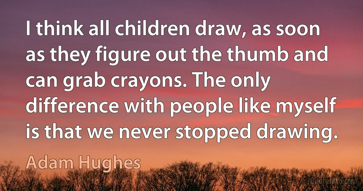 I think all children draw, as soon as they figure out the thumb and can grab crayons. The only difference with people like myself is that we never stopped drawing. (Adam Hughes)