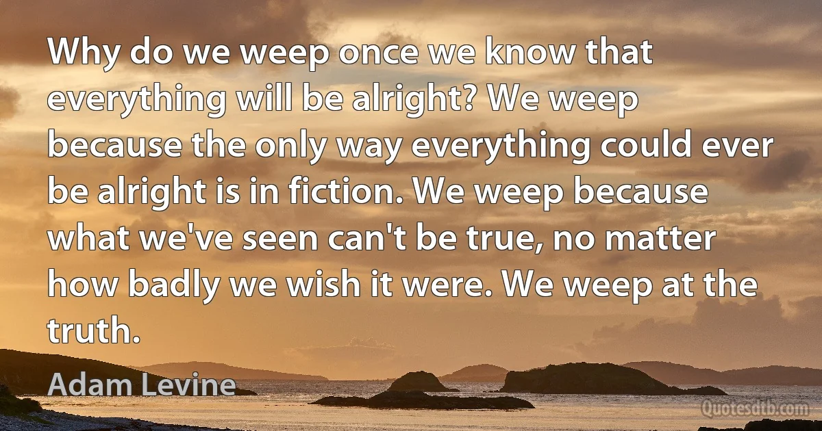 Why do we weep once we know that everything will be alright? We weep because the only way everything could ever be alright is in fiction. We weep because what we've seen can't be true, no matter how badly we wish it were. We weep at the truth. (Adam Levine)