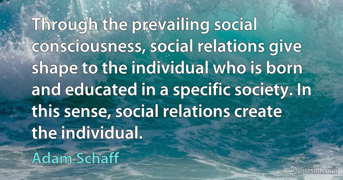 Through the prevailing social consciousness, social relations give shape to the individual who is born and educated in a specific society. In this sense, social relations create the individual. (Adam Schaff)