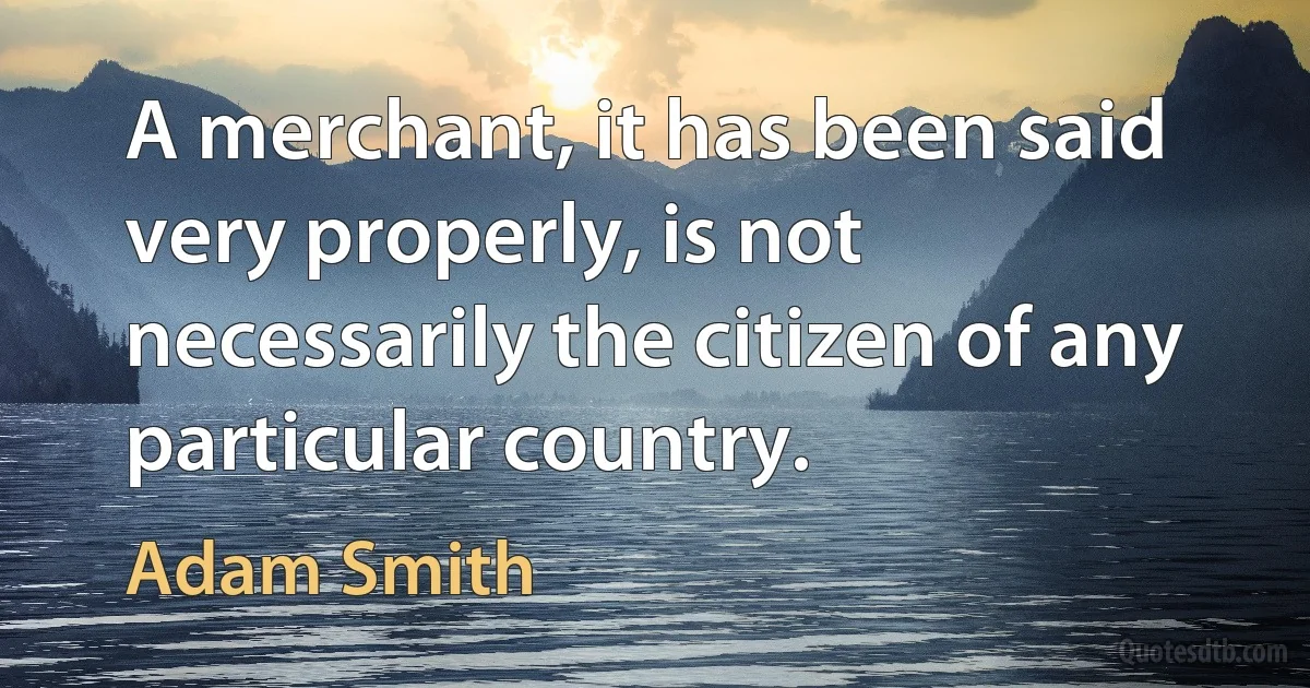 A merchant, it has been said very properly, is not necessarily the citizen of any particular country. (Adam Smith)