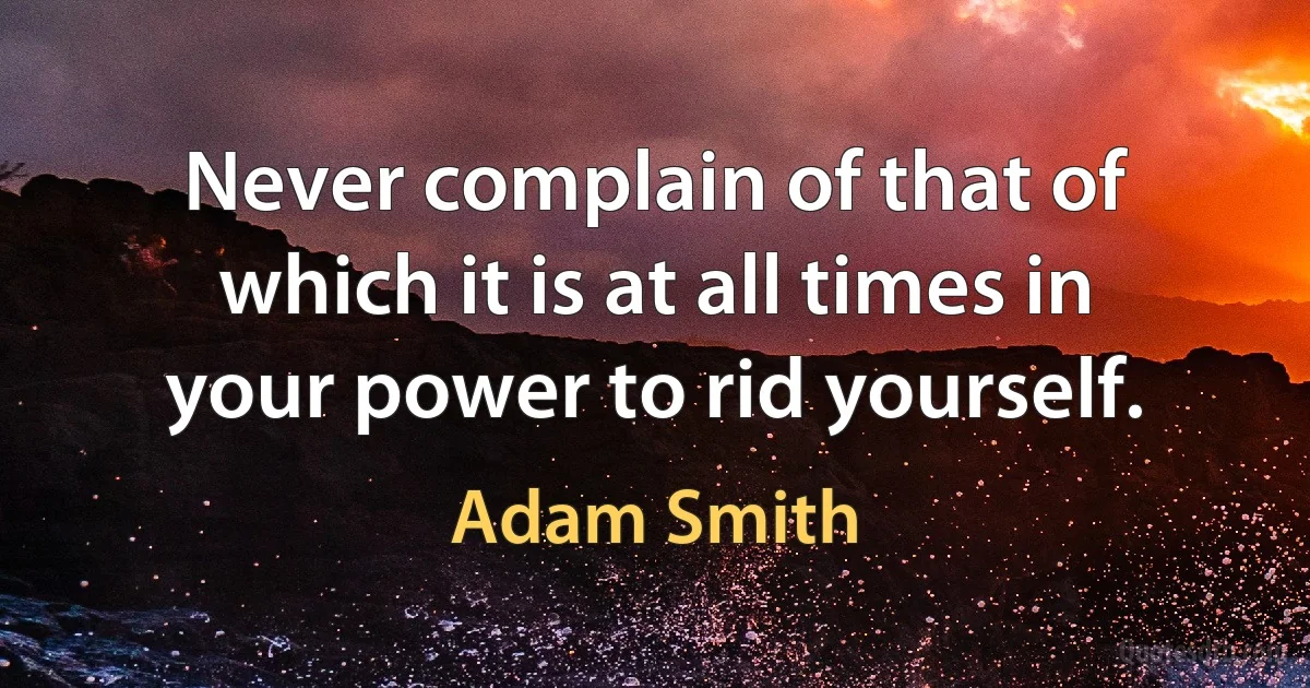 Never complain of that of which it is at all times in your power to rid yourself. (Adam Smith)