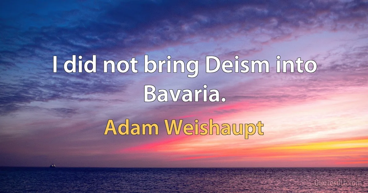 I did not bring Deism into Bavaria. (Adam Weishaupt)