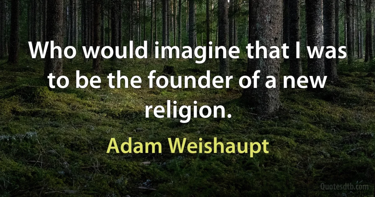 Who would imagine that I was to be the founder of a new religion. (Adam Weishaupt)