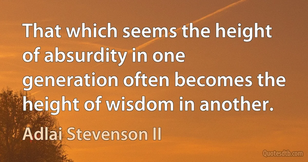 That which seems the height of absurdity in one generation often becomes the height of wisdom in another. (Adlai Stevenson II)