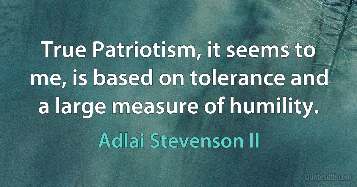 True Patriotism, it seems to me, is based on tolerance and a large measure of humility. (Adlai Stevenson II)