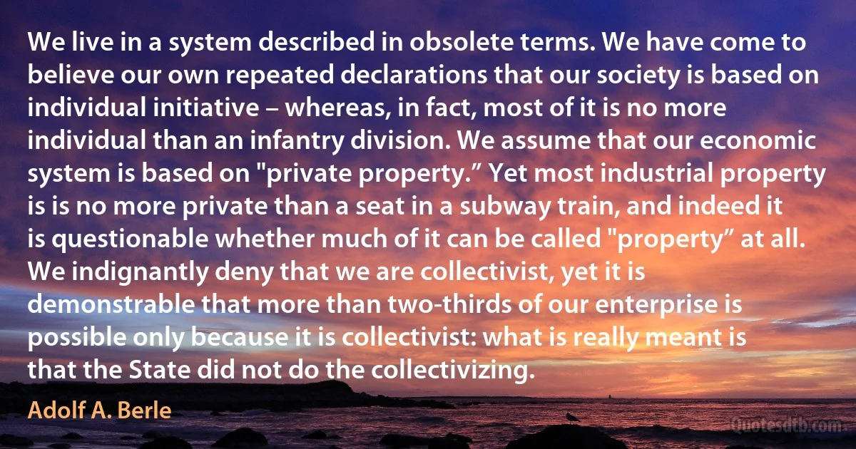 We live in a system described in obsolete terms. We have come to believe our own repeated declarations that our society is based on individual initiative – whereas, in fact, most of it is no more individual than an infantry division. We assume that our economic system is based on "private property.” Yet most industrial property is is no more private than a seat in a subway train, and indeed it is questionable whether much of it can be called "property” at all. We indignantly deny that we are collectivist, yet it is demonstrable that more than two-thirds of our enterprise is possible only because it is collectivist: what is really meant is that the State did not do the collectivizing. (Adolf A. Berle)