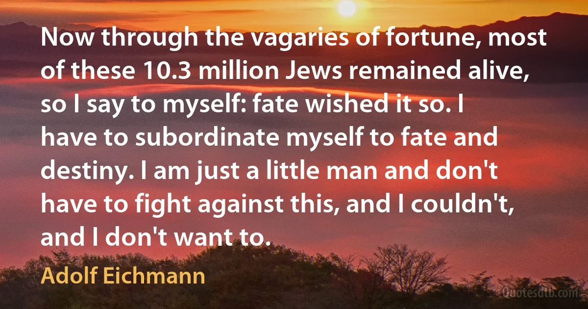 Now through the vagaries of fortune, most of these 10.3 million Jews remained alive, so I say to myself: fate wished it so. I have to subordinate myself to fate and destiny. I am just a little man and don't have to fight against this, and I couldn't, and I don't want to. (Adolf Eichmann)