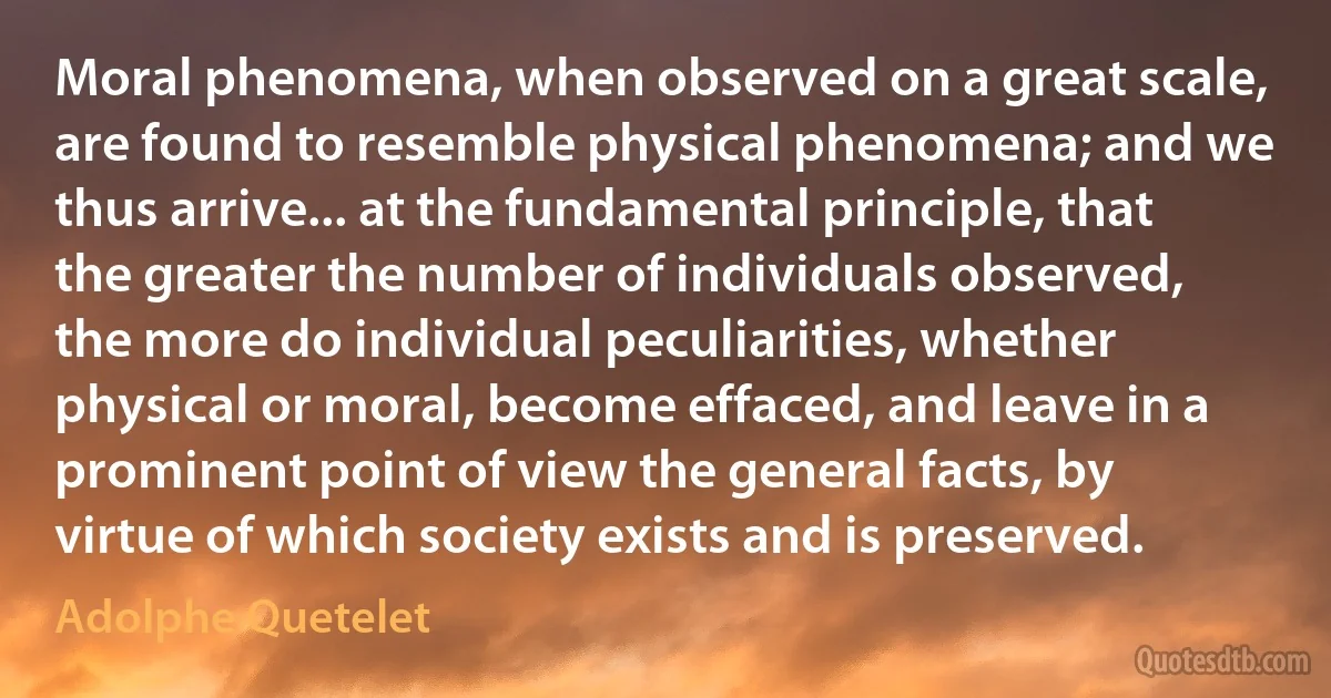 Moral phenomena, when observed on a great scale, are found to resemble physical phenomena; and we thus arrive... at the fundamental principle, that the greater the number of individuals observed, the more do individual peculiarities, whether physical or moral, become effaced, and leave in a prominent point of view the general facts, by virtue of which society exists and is preserved. (Adolphe Quetelet)