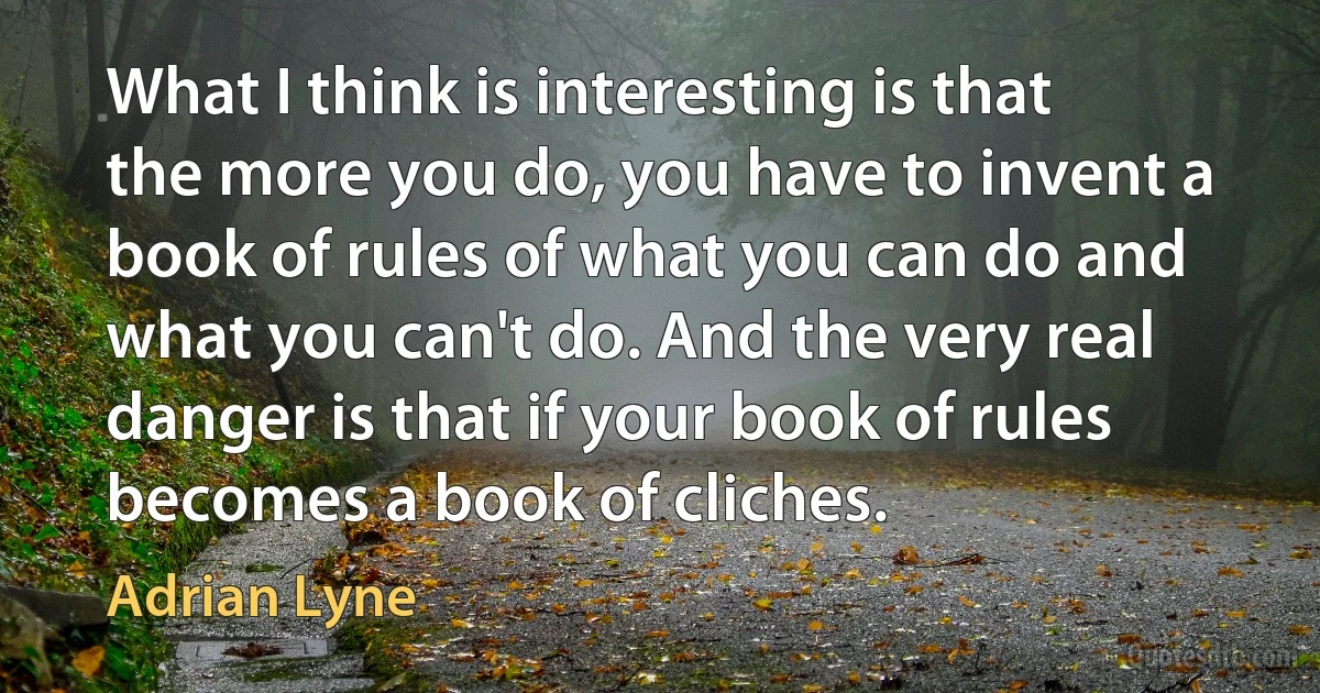 What I think is interesting is that the more you do, you have to invent a book of rules of what you can do and what you can't do. And the very real danger is that if your book of rules becomes a book of cliches. (Adrian Lyne)