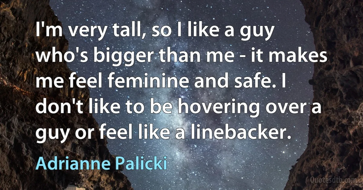 I'm very tall, so I like a guy who's bigger than me - it makes me feel feminine and safe. I don't like to be hovering over a guy or feel like a linebacker. (Adrianne Palicki)