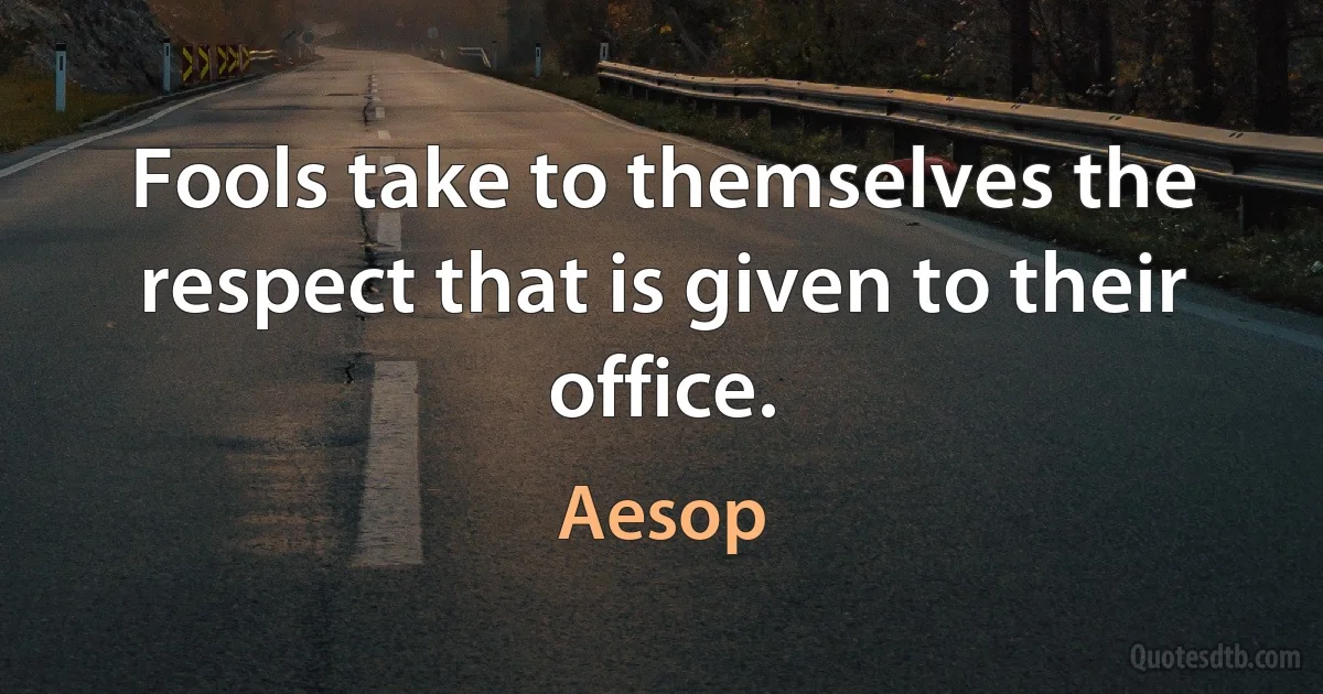 Fools take to themselves the respect that is given to their office. (Aesop)