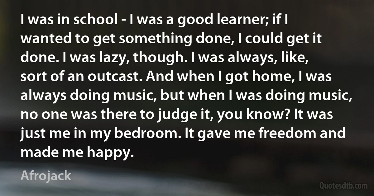 I was in school - I was a good learner; if I wanted to get something done, I could get it done. I was lazy, though. I was always, like, sort of an outcast. And when I got home, I was always doing music, but when I was doing music, no one was there to judge it, you know? It was just me in my bedroom. It gave me freedom and made me happy. (Afrojack)