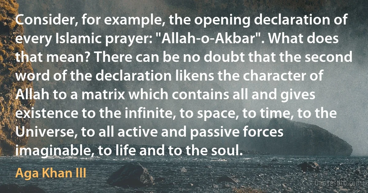 Consider, for example, the opening declaration of every Islamic prayer: "Allah-o-Akbar". What does that mean? There can be no doubt that the second word of the declaration likens the character of Allah to a matrix which contains all and gives existence to the infinite, to space, to time, to the Universe, to all active and passive forces imaginable, to life and to the soul. (Aga Khan III)