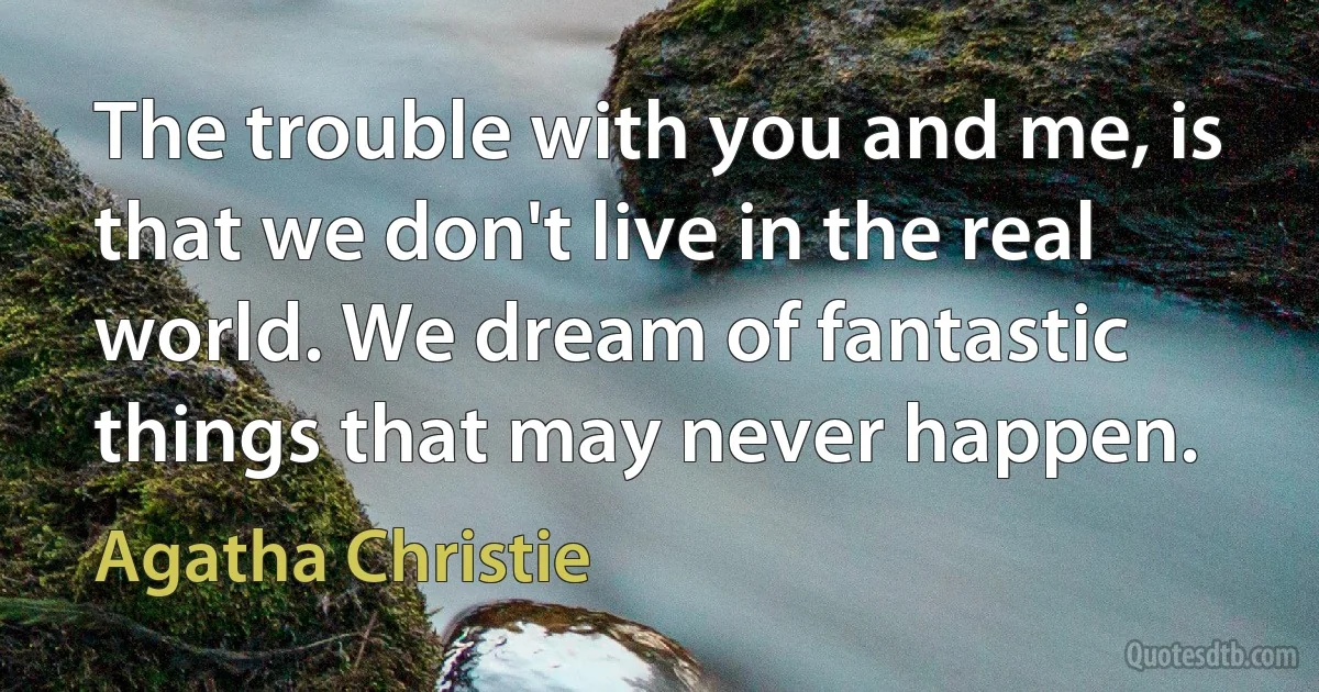 The trouble with you and me, is that we don't live in the real world. We dream of fantastic things that may never happen. (Agatha Christie)