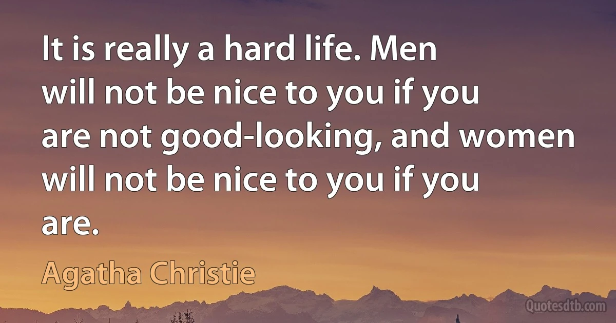 It is really a hard life. Men will not be nice to you if you are not good-looking, and women will not be nice to you if you are. (Agatha Christie)