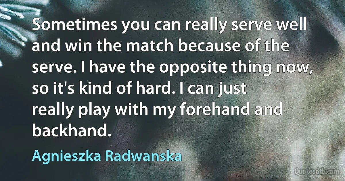 Sometimes you can really serve well and win the match because of the serve. I have the opposite thing now, so it's kind of hard. I can just really play with my forehand and backhand. (Agnieszka Radwanska)