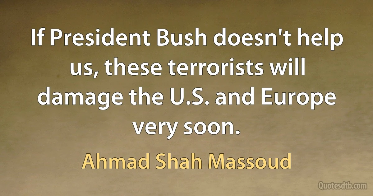 If President Bush doesn't help us, these terrorists will damage the U.S. and Europe very soon. (Ahmad Shah Massoud)