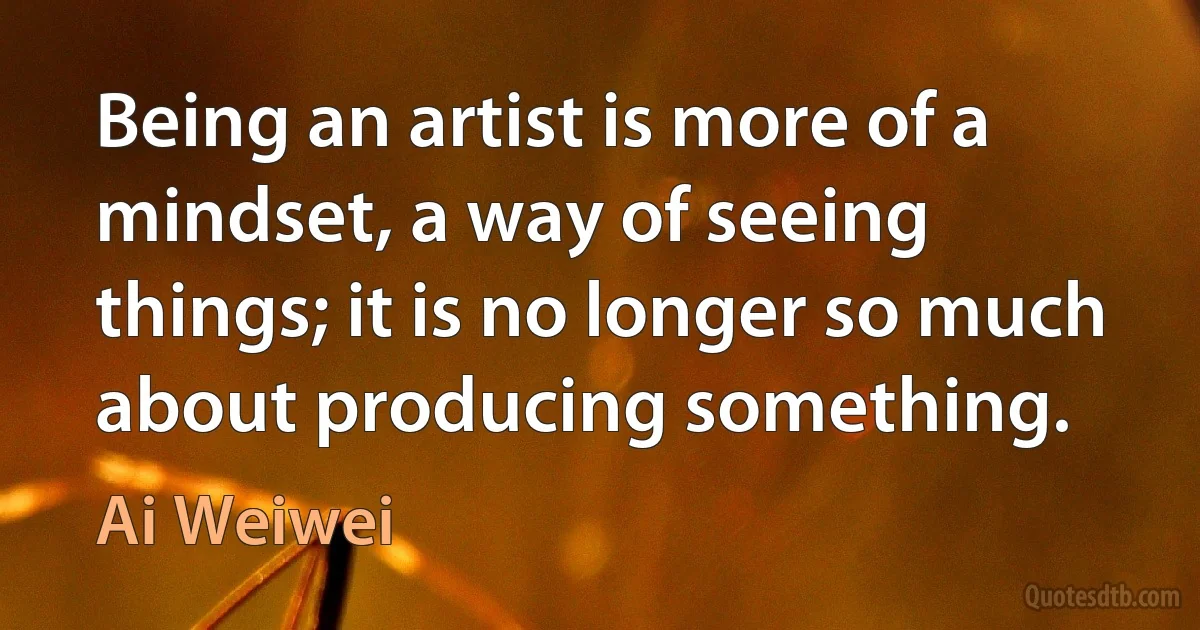 Being an artist is more of a mindset, a way of seeing things; it is no longer so much about producing something. (Ai Weiwei)