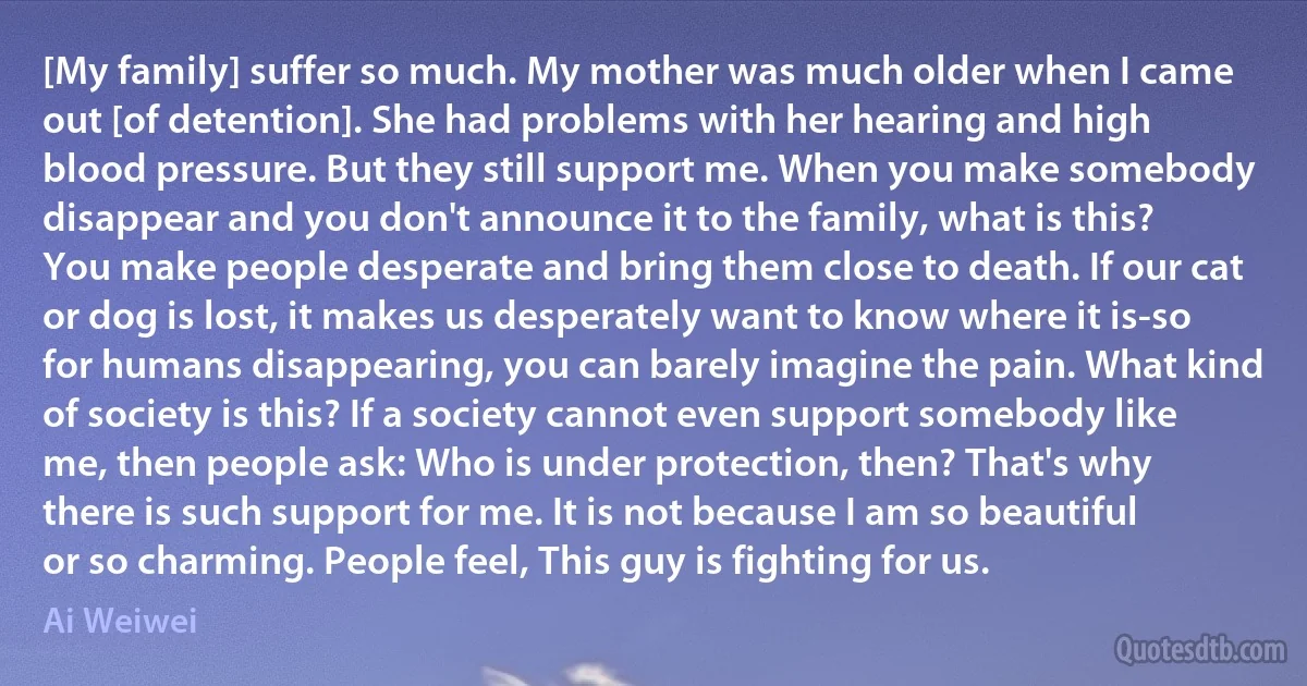 [My family] suffer so much. My mother was much older when I came out [of detention]. She had problems with her hearing and high blood pressure. But they still support me. When you make somebody disappear and you don't announce it to the family, what is this? You make people desperate and bring them close to death. If our cat or dog is lost, it makes us desperately want to know where it is-so for humans disappearing, you can barely imagine the pain. What kind of society is this? If a society cannot even support somebody like me, then people ask: Who is under protection, then? That's why there is such support for me. It is not because I am so beautiful or so charming. People feel, This guy is fighting for us. (Ai Weiwei)