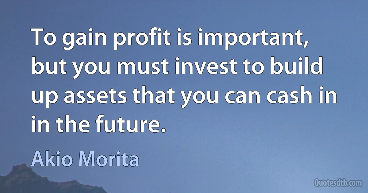 To gain profit is important, but you must invest to build up assets that you can cash in in the future. (Akio Morita)