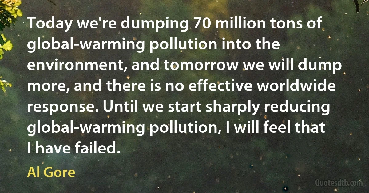 Today we're dumping 70 million tons of global-warming pollution into the environment, and tomorrow we will dump more, and there is no effective worldwide response. Until we start sharply reducing global-warming pollution, I will feel that I have failed. (Al Gore)